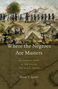 Title: Where the Negroes Are Masters: An African Port in the Era of the Slave Trade, Author: Randy J. Sparks