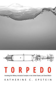 Title: Torpedo: Inventing the Military-Industrial Complex in the United States and Great Britain, Author: Katherine C. Epstein