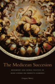 Title: The Medicean Succession: Monarchy and Sacral Politics in Duke Cosimo dei Medici's Florence, Author: Gregory Murry