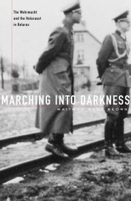 Title: Marching into Darkness: The Wehrmacht and the Holocaust in Belarus, Author: Waitman Wade Beorn