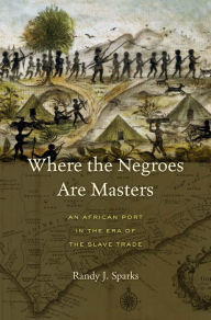 Title: Where the Negroes Are Masters: An African Port in the Era of the Slave Trade, Author: Randy J. Sparks