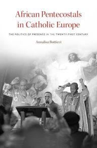 Title: African Pentecostals in Catholic Europe: The Politics of Presence in the Twenty-First Century, Author: Annalisa Butticci
