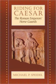 Title: Riding for Caesar: The Roman Emperors' Horse Guard, Author: Michael P. Speidel