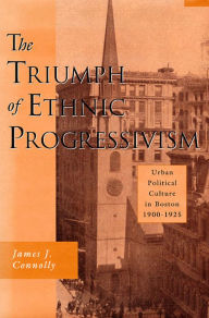 Title: The Triumph of Ethnic Progressivism: Urban Political Culture in Boston, 1900-1925, Author: James J. Connolly