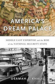 Title: America's Dream Palace: Middle East Expertise and the Rise of the National Security State, Author: Osamah F. Khalil