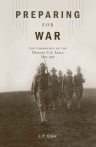 Title: Preparing for War: The Emergence of the Modern U.S. Army, 1815-1917, Author: J. P. Clark