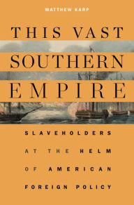 Title: This Vast Southern Empire: Slaveholders at the Helm of American Foreign Policy, Author: Matthew Karp