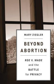 Title: Beyond Abortion: <i>Roe v. Wade</i> and the Battle for Privacy, Author: Mary Ziegler