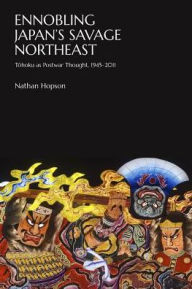 Title: Ennobling Japan's Savage Northeast: Tohoku as Japanese Postwar Thought, 1945-2011, Author: Nathan Hopson