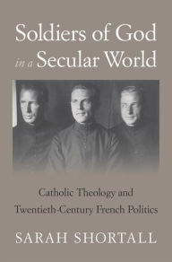 Title: Soldiers of God in a Secular World: Catholic Theology and Twentieth-Century French Politics, Author: Sarah Shortall