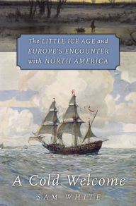 Title: A Cold Welcome: The Little Ice Age and Europe's Encounter with North America, Author: Sam White