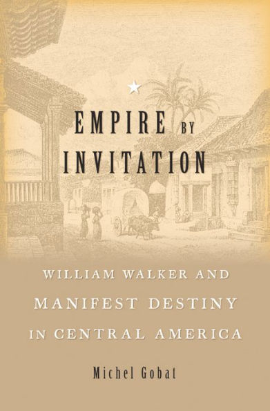 Empire by Invitation: William Walker and Manifest Destiny in Central America