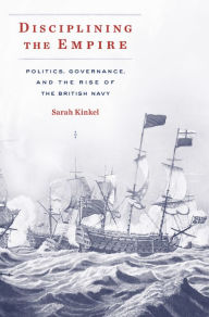 Title: Disciplining the Empire: Politics, Governance, and the Rise of the British Navy, Author: Sarah Kinkel