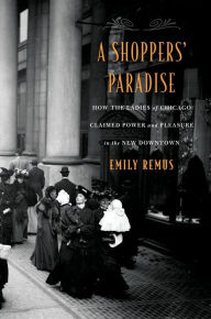 Title: A Shoppers' Paradise: How the Ladies of Chicago Claimed Power and Pleasure in the New Downtown, Author: Emily Remus