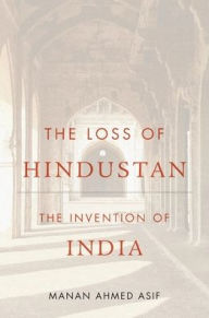 Title: The Loss of Hindustan: The Invention of India, Author: Manan Ahmed Asif