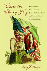 Title: Under the Starry Flag: How a Band of Irish Americans Joined the Fenian Revolt and Sparked a Crisis over Citizenship, Author: Lucy E. Salyer