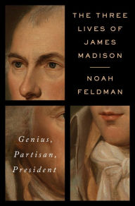 Title: The Three Lives of James Madison: Genius, Partisan, President, Author: Noah Feldman