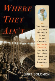 Title: Where They Ain't: The Fabled Life and Ultimely Death of the Original Baltimore Orioles, the Team that Gave Birth to Modern Baseball, Author: Burt Solomon