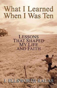 Title: What I Learned When I Was Ten: Lessons That Shaped My Life and Faith, Author: J Ellsworth Kalas