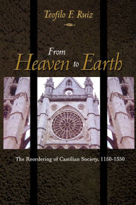 Title: From Heaven to Earth: The Reordering of Castilian Society, 1150-1350 / Edition 1, Author: Teofilo F. Ruiz