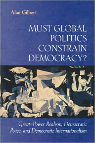 Title: Must Global Politics Constrain Democracy?: Great-Power Realism, Democratic Peace, and Democratic Internationalism, Author: Alan Gilbert