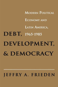 Title: Debt, Development, and Democracy: Modern Political Economy and Latin America, 1965-1985, Author: Jeffry A. Frieden