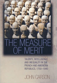 Title: The Measure of Merit: Talents, Intelligence, and Inequality in the French and American Republics, 1750-1940, Author: John Carson