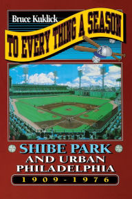 Title: To Every Thing a Season: Shibe Park and Urban Philadelphia, 1909-1976, Author: Bruce Kuklick