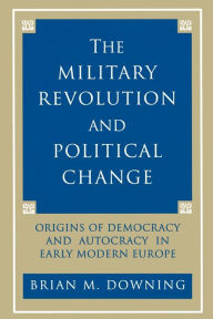 Title: The Military Revolution and Political Change: Origins of Democracy and Autocracy in Early Modern Europe / Edition 1, Author: Brian Downing