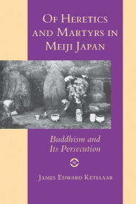 Title: Of Heretics and Martyrs in Meiji Japan: Buddhism and Its Persecution, Author: James Edward Ketelaar