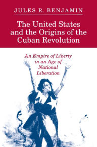 Title: The United States and the Origins of the Cuban Revolution: An Empire of Liberty in an Age of National Liberation / Edition 1, Author: Jules R. Benjamin