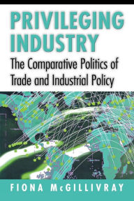 Title: Privileging Industry: The Comparative Politics of Trade and Industrial Policy / Edition 1, Author: Fiona McGillivray