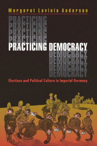 Title: Practicing Democracy: Elections and Political Culture in Imperial Germany / Edition 1, Author: Margaret Lavinia Anderson
