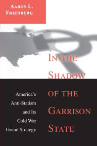 Title: In the Shadow of the Garrison State: America's Anti-Statism and Its Cold War Grand Strategy, Author: Aaron L. Friedberg