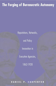 Title: The Forging of Bureaucratic Autonomy: Reputations, Networks, and Policy Innovation in Executive Agencies, 1862-1928, Author: Daniel  Carpenter