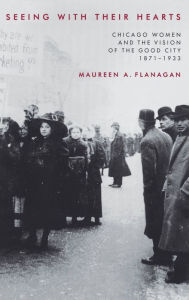 Title: Seeing with Their Hearts: Chicago Women and the Vision of the Good City, 1871-1933 / Edition 1, Author: Maureen A. Flanagan
