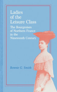 Title: Ladies of the Leisure Class: The Bourgeoises of Northern France in the 19th Century / Edition 1, Author: Bonnie G. Smith