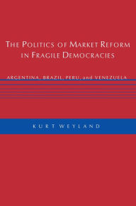 Title: The Politics of Market Reform in Fragile Democracies: Argentina, Brazil, Peru, and Venezuela / Edition 1, Author: Kurt Weyland