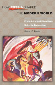 Title: How Russia Shaped the Modern World: From Art to Anti-Semitism, Ballet to Bolshevism, Author: Steven G. Marks