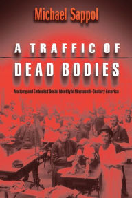 Title: A Traffic of Dead Bodies: Anatomy and Embodied Social Identity in Nineteenth-Century America / Edition 1, Author: Michael Sappol