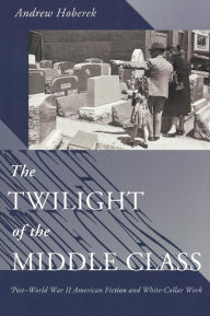 Title: The Twilight of the Middle Class: Post-World War II American Fiction and White-Collar Work, Author: Andrew Hoberek