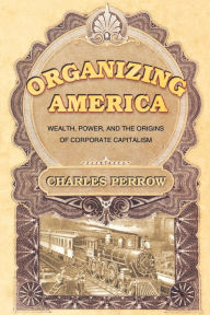 Title: Organizing America: Wealth, Power, and the Origins of Corporate Capitalism / Edition 1, Author: Charles Perrow