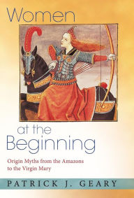 Title: Women at the Beginning: Origin Myths from the Amazons to the Virgin Mary, Author: Patrick J. Geary
