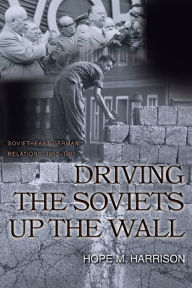 Title: Driving the Soviets up the Wall: Soviet-East German Relations, 1953-1961, Author: Hope M. Harrison