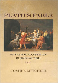 Title: Plato's Fable: On the Mortal Condition in Shadowy Times, Author: Joshua Mitchell