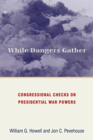Title: While Dangers Gather: Congressional Checks on Presidential War Powers, Author: William G. Howell