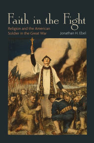 Title: Faith in the Fight: Religion and the American Soldier in the Great War, Author: Jonathan H. Ebel