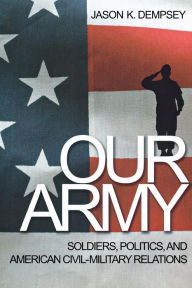 Title: Our Army: Soldiers, Politics, and American Civil-Military Relations, Author: Jason K. Dempsey