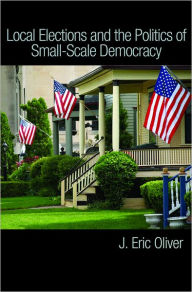 Title: Local Elections and the Politics of Small-Scale Democracy, Author: J. Eric Oliver