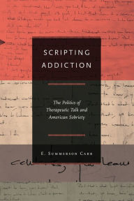 Title: Scripting Addiction: The Politics of Therapeutic Talk and American Sobriety, Author: E. Summerson Carr